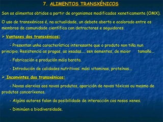 7.7. ALIMENTOS TRANSXÉNICOSALIMENTOS TRANSXÉNICOS
Son os alimentos obtidos a partir de organismos modificados xeneticamente (OMX).
O uso de transxénicos é, na actualidade, un debate aberto e acalorado entre os
membros da comunidade científica con detractores e seguidores.
 Vantaxes dos transxénicos:Vantaxes dos transxénicos:
- Presentan unha característica interesante que o produto non tiña nun
principio. Resistencia as pragas, as xeadas..., sen sementes, de maior tamaño...
- Fabricación e produción máis barata.
- Introdución de calidades nutritivas: mási vitaminas, proteínas...
 Inconvintes dos transxénicos:Inconvintes dos transxénicos:
- Novas alerxias aos novos produtos, aparición de novos tóxicos ou mesmo de
produtos canceríxenos.
- Algúns autores falan da posibilidade de interacción cos nosos xenes.
- Diminúen a biodiversidade.
 