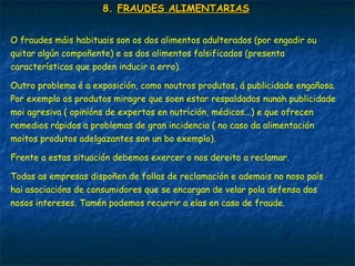 8.8. FRAUDES ALIMENTARIASFRAUDES ALIMENTARIAS
O fraudes máis habituais son os dos alimentos adulterados (por engadir ou
quitar algún compoñente) e os dos alimentos falsificados (presenta
características que poden inducir a erro).
Outro problema é a exposición, como noutros produtos, á publicidade engañosa.
Por exemplo os produtos miragre que soen estar respaldados nunah publicidade
moi agresiva ( opinións de expertos en nutrición, médicos...) e que ofrecen
remedios rápidos a problemas de gran incidencia ( no caso da alimentación
moitos produtos adelgazantes son un bo exemplo).
Frente a estas situación debemos exercer o nos dereito a reclamar.
Todas as empresas dispoñen de follas de reclamación e ademais no noso país
hai asociacións de consumidores que se encargan de velar pola defensa dos
nosos intereses. Tamén podemos recurrir a elas en caso de fraude.
 