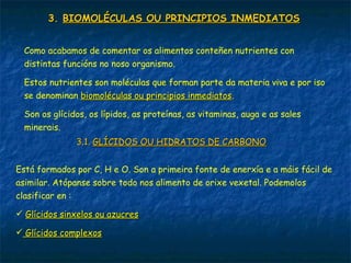3.3. BIOMOLÉCULAS OU PRINCIPIOS INMEDIATOSBIOMOLÉCULAS OU PRINCIPIOS INMEDIATOS
Como acabamos de comentar os alimentos conteñen nutrientes con
distintas funcións no noso organismo.
Estos nutrientes son moléculas que forman parte da materia viva e por iso
se denominan biomoléculas ou principios inmediatosbiomoléculas ou principios inmediatos.
Son os glícidos, os lípidos, as proteínas, as vitaminas, auga e as sales
minerais.
3.1.3.1. GLÍCIDOS OU HIDRATOS DE CARBONOGLÍCIDOS OU HIDRATOS DE CARBONO
Está formados por C, H e O. Son a primeira fonte de enerxía e a máis fácil de
asimilar. Atópanse sobre todo nos alimento de orixe vexetal. Podemolos
clasificar en :
 Glícidos sinxelos ou azucresGlícidos sinxelos ou azucres
 Glícidos complexosGlícidos complexos
 