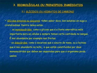 3.3. BIOMOLÉCULAS OU PRINCIPIOS INMEDIATOSBIOMOLÉCULAS OU PRINCIPIOS INMEDIATOS
3.1.3.1. GLÍCIDOS OU HIDRATOS DE CARBONOGLÍCIDOS OU HIDRATOS DE CARBONO
 Glícidos sinxelos ou azúcaresGlícidos sinxelos ou azúcares: teñen sabor doce, son solubles en auga e
cristalizables. Dentro deles están:
- os monosacáridosmonosacáridos, como a glicosa que é a fonte enerxética máis
importante para as células e sempre temos certa cantidade no sangue.
É moi abundante por exemplo nas froitas.
- os disacáridosdisacáridos, como a sacarosa que o azucre de mesa, ou a lactosa
que é moi abundante no leite, e que están constituídos por dous
monosacáridos que deben ser separados para que o organismo poida
usalos.
 