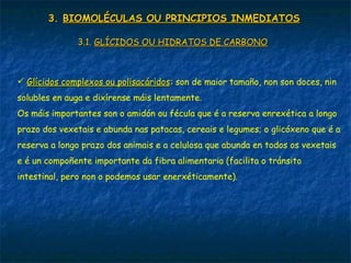 3.3. BIOMOLÉCULAS OU PRINCIPIOS INMEDIATOSBIOMOLÉCULAS OU PRINCIPIOS INMEDIATOS
3.1.3.1. GLÍCIDOS OU HIDRATOS DE CARBONOGLÍCIDOS OU HIDRATOS DE CARBONO
 Glícidos complexos ou polisacáridosGlícidos complexos ou polisacáridos: son de maior tamaño, non son doces, nin
solubles en auga e dixírense máis lentamente.
Os máis importantes son o amidón ou fécula que é a reserva enrexética a longo
prazo dos vexetais e abunda nas patacas, cereais e legumes; o glicóxeno que é a
reserva a longo prazo dos animais e a celulosa que abunda en todos os vexetais
e é un compoñente importante da fibra alimentaria (facilita o tránsito
intestinal, pero non o podemos usar enerxéticamente).
 