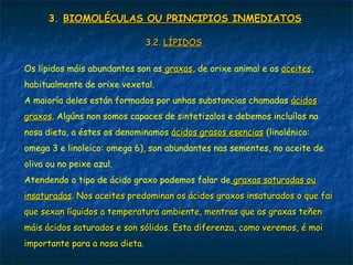 3.3. BIOMOLÉCULAS OU PRINCIPIOS INMEDIATOSBIOMOLÉCULAS OU PRINCIPIOS INMEDIATOS
3.2.3.2. LÍPIDOSLÍPIDOS
Os lípidos máis abundantes son as graxasgraxas, de orixe animal e os aceitesaceites,
habitualmente de orixe vexetal.
A maioría deles están formados por unhas substancias chamadas ácidosácidos
graxosgraxos. Algúns non somos capaces de sintetizalos e debemos incluílos na
nosa dieta, a éstes os denominamos ácidos grasos esenciasácidos grasos esencias (linolénico:
omega 3 e linoleico: omega 6), son abundantes nas sementes, no aceite de
oliva ou no peixe azul.
Atendendo o tipo de ácido graxo podemos falar de graxas saturadas ougraxas saturadas ou
insaturadasinsaturadas. Nos aceites predominan os ácidos graxos insaturados o que fai. Nos aceites predominan os ácidos graxos insaturados o que fai
que sexan líquidos a temperatura ambiente, mentras que as graxas teñenque sexan líquidos a temperatura ambiente, mentras que as graxas teñen
máis ácidos saturados e son sólidos. Esta diferenza, como veremos, é moimáis ácidos saturados e son sólidos. Esta diferenza, como veremos, é moi
importante para a nosa dieta.importante para a nosa dieta.
 