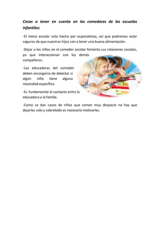 Cosas a tener en cuenta en los comedores de las escuelas
infantiles:
-El menú escolar esta hecho por especialistas, así que podremos estar
seguros de que nuestros hijos van a tener una buena alimentación.
-Dejar a los niños en el comedor escolar fomenta sus relaciones sociales,
ya que interaccionan con los demás
compañeros.
-Las educadoras del comedor
deben encargarse de detectar si
algún niño tiene alguna
necesidad específica.
-Es fundamental el contacto entre la
educadora y la familia.
-Como se dan casos de niños que comen muy despacio no hay que
dejarles solo y sobretodo es necesario motivarles.
 