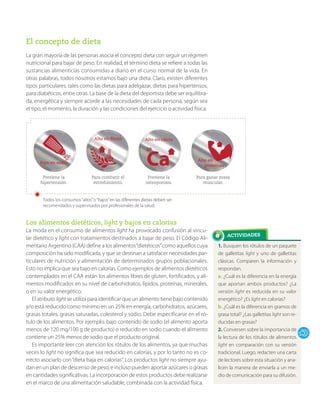 1. Busquen los rótulos de un paquete
de galletitas light y uno de galletitas
clásicas. Comparen la información y
respondan.
a. ¿Cuál es la diferencia en la energía
que aportan ambos productos? ¿La
versión light es reducida en su valor
energético? ¿Es light en calorías?
b. ¿Cuál es la diferencia en gramos de
grasa total? ¿Las galletitas light son re-
ducidas en grasas?
2. Conversen sobre la importancia de
la lectura de los rótulos de alimentos
light en comparación con su versión
tradicional. Luego, redacten una carta
de lectores sobre esta situación y ana-
licen la manera de enviarla a un me-
dio de comunicación para su difusión.
El concepto de dieta
La gran mayoría de las personas asocia el concepto dieta con seguir un régimen
nutricional para bajar de peso. En realidad, el término dieta se refiere a todas las
sustancias alimenticias consumidas a diario en el curso normal de la vida. En
otras palabras, todos nosotros estamos bajo una dieta. Claro, existen diferentes
tipos particulares, tales como las dietas para adelgazar, dietas para hipertensos,
para diabéticos, entre otras. La base de la dieta del deportista debe ser equilibra-
da, energética y siempre acorde a las necesidades de cada persona, según sea
el tipo, el momento, la duración y las condiciones del ejercicio o actividad física.
Los alimentos dietéticos, light y bajos en calorías
La moda en el consumo de alimentos light ha provocado confusión al vincu-
lar dietético y light con tratamientos destinados a bajar de peso. El Código Ali-
mentario Argentino (CAA) define a los alimentos“dietéticos”como aquellos cuya
composición ha sido modificada, y que se destinan a satisfacer necesidades par-
ticulares de nutrición y alimentación de determinados grupos poblacionales.
Esto no implica que sea bajo en calorías. Como ejemplos de alimentos dietéticos
contemplados en el CAA están los alimentos libres de gluten, fortificados, y ali-
mentos modificados en su nivel de carbohidratos, lípidos, proteínas, minerales,
o en su valor energético.
El atributo light se utiliza para identificar que un alimento tiene bajo contenido
y/o está reducido como mínimo en un 25% en energía, carbohidratos, azúcares,
grasas totales, grasas saturadas, colesterol y sodio. Debe especificarse en el ró-
tulo de los alimentos. Por ejemplo: bajo contenido de sodio (el alimento aporta
menos de 120 mg/100 g de producto) o reducido en sodio cuando el alimento
contiene un 25% menos de sodio que el producto original.
Es importante leer con atención los rótulos de los alimentos, ya que muchas
veces lo light no significa que sea reducido en calorías, y por lo tanto no es co-
rrecto asociarlo con“dieta baja en calorías”. Los productos light no siempre ayu-
dan en un plan de descenso de peso, e incluso pueden aportar azúcares o grasas
en cantidades significativas. La incorporación de estos productos debe realizarse
en el marco de una alimentación saludable, combinada con la actividad física.
Bajo en sodio
Alto en calcio
Previene la
hipertensión.
Previene la
osteoporosis.
Todos los consumos“altos”o“bajos”en las diferentes dietas deben ser
recomendados y supervisados por profesionales de la salud.
Para combatir el
estreñimiento.
Para ganar masa
muscular.
Alto en fibras
Alto en
proteínas
 