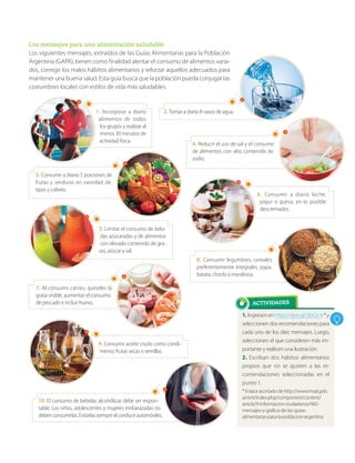 ACTIVIDADES
1. Ingresen enhttps://goo.gl/2brQcA*y
seleccionendosrecomendacionespara
cada uno de los diez mensajes. Luego,
seleccionen el que consideren más im-
portante y realicen una ilustración.
2. Escriban dos hábitos alimentarios
propios que no se ajusten a las re-
comendaciones seleccionadas en el
punto 1.
* Enlace acortado de http://www.msal.gob.
ar/ent/index.php/component/content/
article/9-informacion-ciudadanos/482-
mensajes-y-grafica-de-las-guias-
alimentarias-para-la-poblacion-argentina
Los mensajes para una alimentación saludable
Los siguientes mensajes, extraídos de las Guías Alimentarias para la Población
Argentina (GAPA), tienen como finalidad alentar el consumo de alimentos varia-
dos, corregir los malos hábitos alimentarios y reforzar aquellos adecuados para
mantener una buena salud. Esta guía busca que la población pueda conjugar las
costumbres locales con estilos de vida más saludables.
1. Incorporar a diario
alimentos de todos
los grupos y realizar al
menos 30 minutos de
actividad física.
2. Tomar a diario 8 vasos de agua.
3. Consumir a diario 5 porciones de
frutas y verduras en variedad de
tipos y colores.
4. Reducir el uso de sal y el consumo
de alimentos con alto contenido de
sodio.
5. Limitar el consumo de bebi-
das azucaradas y de alimentos
con elevado contenido de gra-
sas, azúcar y sal.
9. Consumir aceite crudo como condi-
mento, frutas secas o semillas.
6. Consumir a diario leche,
yogur o queso, en lo posible
descremados.
7. Al consumir carnes, quitarles la
grasa visible, aumentar el consumo
de pescado e incluir huevo.
8. Consumir legumbres, cereales
preferentemente integrales, papa,
batata, choclo o mandioca.
10. El consumo de bebidas alcohólicas debe ser respon-
sable. Los niños, adolescentes y mujeres embarazadas no
debenconsumirlas.Evitarlassiemprealconducirautomóviles.
 
