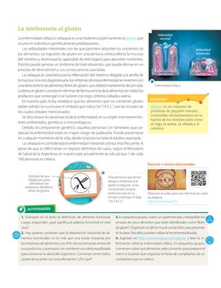 ACTIVIDADES
GLOSARIO
1. Subrayen en el texto la definición de alimento funcional.
Luego, respondan: ¿qué significa el adjetivo funcional en este
caso?
2. Hay quienes sostienen que la elaboración industrial de ali-
mentos funcionales no es más que una moda impuesta por
las empresas de alimentos con el fin de aumentar las ventas de
sus productos, y que basta con mantener una dieta equilibrada
para conservar la salud del organismo. Conversen entre todos:
¿están de acuerdo con esta afirmación? ¿Por qué?
3.Enpequeñosgrupos,visitenunsupermercado,yfotografíenlos
envases de cinco alimentos que estén identificados como“libres
de gluten”. Organicen un afiche mural con las fotos para presentar
en la clase. Para ellos, pueden utilizar la herramienta Mural.ly.
4. Ingresen en http://www.msal.gov.ar/celiacos/ y lean la in-
formación sobre la enfermedad celíaca. En pequeños grupos,
conversen sobre qué alimentos seleccionarían para preparar el
menú si tuvieran que organizar la fiesta de cumpleaños de un
compañero que es celíaco.
La intolerancia al gluten
La enfermedad celíaca o celiaquía es una intolerancia permanente al gluten, que
ocurre en individuos genéticamente predispuestos.
Las vellosidades intestinales son las que permiten absorber los nutrientes de
los alimentos. La ingestión de gluten en una persona celíaca afecta la mucosa
del intestino y disminuye la capacidad de este órgano para absorber nutrientes.
Esto les puede generar un síndrome de mala absorción, que puede derivar en un
proceso de desnutrición y sus consecuencias asociadas.
La celiaquía se caracteriza por la inflamación del intestino delgado y la atrofia de
lamucosa.Unavezdiagnosticada,lossíntomasdeestaenfermedadsereviertencon
unadietaestrictadealimentoslibresdegluten,quedeberámantenersedeporvida.
Ladietasinglutenconsisteeneliminardeformaestrictadelaalimentacióntodoslos
productos que contengan o se cocinen con trigo, centeno, cebada y avena.
En nuestro país, la ley establece que los alimentos que no contienen gluten
deben exhibir en su envase el símbolo que indica“sinT.A.C.C.”, por las iniciales de
los cuatro cereales mencionados.
Se desconoce la causa exacta de la enfermedad; en su origen intervienen fac-
tores ambientales, genéticos e inmunológicos.
Debido al componente genético, aquellas personas con familiares que pa-
dezcan la enfermedad están en mayor riesgo de padecerla. Puede presentarse
en cualquier momento de la vida, desde la lactancia hasta la adultez avanzada.
La celiaquía es considerada la enfermedad intestinal crónica más frecuente. A
pesar de que es difícil tener un registro definitivo de casos, según el Ministerio
de Salud de la Argentina, en nuestro país actualmente se calcula que 1 de cada
100 personas es celíaca.
Gluten: es un conjunto de
proteínas de pequeño tamaño,
contenidas exclusivamente en la
harina de los cereales tales como
el trigo, la avena, la cebada y el
centeno.
Para ver > temas relacionados
Observen el video para más información sobre
la celiaquía.
https://goo.gl/wqzLPD
Enfermedad celíaca.
Vellosidad
normal
Vellosidad
lesionada
A las personas que tienen
alergia o intolerancia al
gluten (celiaquía), se les
recomienda comprar
productos que en su
envase contengan el logo
“Sin T.A.C.C.”.
Símbolo de uso
obligatorio para
identificar los
alimentos dietéticos
libres de gluten.
 