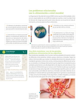Grupo Biología
Ceci, Juan, Lola, Tú
Los problemas relacionados
con la alimentación a nivel mundial
La Organización Mundial de la Salud (OMS) estima que las enfermedades cróni-
cas son responsables de casi el 60% de todas las muertes a nivel mundial. Entre
los factores de riesgo que promueven estos decesos se encuentra la mala ali-
mentación y el escaso ejercicio físico, entre otros.
Una dieta monótona: uno de los grandes
problemas alimentarios de los argentinos
Para mantenerse saludable, el ser humano necesita alrededor de sesenta nutrien-
tes diferentes, entre proteínas, hidratos, grasas, vitaminas y minerales. Según los
índices internacionales que evalúan la variedad alimentaria de cada país, la reco-
mendación general es incluir entre veinte y treinta productos diferentes por sema-
na. Los estudios, sin embargo, demuestran que los argentinos incorporamos poca
variedad y presentamos una alta dependencia de algunos artículos básicos. Esto
nos ubica en el límite de lo que se conoce como“hambre oculta”, que se presenta
en personas sin bajo peso, baja talla ni sintomatología específica, pero con caren-
cias nutricionales como falta de vitaminas y minerales esenciales. Además, los es-
pecialistas en nutrición afirman que la dieta argentina en general se caracteriza por
un bajo consumo de hortalizas, frutas, legumbres, cereales integrales y un exceso
de consumo de cortes grasos de carne, harinas, azúcares y sodio.
1. El sobrepeso y la obesidad se caracterizan
por una acumulación anormal o excesiva de
grasa que puede ser perjudicial para la salud.
3. Desórdenes en las conductas alimenta-
rias, por ejemplo, bulimia y anorexia.
2.La desnutrición es un trastorno que puede
deberse a una alimentación deficiente, pro-
ducto de una mala absorción del sistema
digestivo, o bien a factores sociales, que
impiden que todos los sectores de la pobla-
ción accedan a los alimentos que necesitan.
4. El sedentarismo es un factor de riesgo
modificable, lo que significa que la adopción
de un estilo de vida que incluya la práctica
de ejercicio físico interviene en la mejora de
la salud de la persona sedentaria y reduce su
riesgo cardiovascular.
Además de una alimentación correcta y equilibrada, luchar contra el sedentarismo e
impulsar un estilo de vida que incluya actividad física es la mejor manera de mantener
niveles adecuados de salud en las distintas etapas de la vida.
¿Algunograbóloquedijoayerelnu-
tricionistaquediolacharla?Justose
mecortó…:“Apesardelarelevancia
dellevarunaalimentaciónequilibrada
yvariada,existenvariosfactoresdel
estilodevidaactualqueatentan
contraeseobjetivo:ritmoapurado…”,
¿yquémás?
Anotá…sigueasí:“Lacomodidaddelos
deliveries,ladificultadparacomerencasa
todaslascomidasynodisponerdeltiempo,
lainformaciónadecuadaylacreatividadala
horadecocinar”.
Los hidratos de
carbono, un“punto
débil”de la dieta de
los argentinos.
 