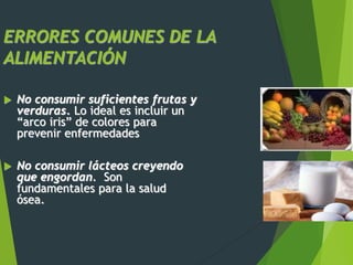 ERRORES COMUNES DE LA
ALIMENTACIÓN
 No consumir suficientes frutas y
verduras. Lo ideal es incluir un
“arco iris” de colores para
prevenir enfermedades
 No consumir lácteos creyendo
que engordan. Son
fundamentales para la salud
ósea.
 
