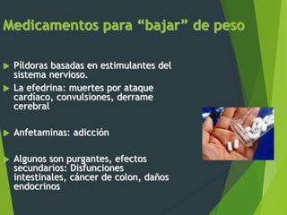 Medicamentos para “bajar” de peso
 Píldoras basadas en estimulantes del
sistema nervioso.
 La efedrina: muertes por ataque
cardíaco, convulsiones, derrame
cerebral
 Anfetaminas: adicción
 Algunos son purgantes, efectos
secundarios: Disfunciones
intestinales, cáncer de colon, daños
endocrinos
 