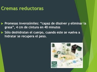 Cremas reductoras
 Promesas inverosímiles: “capaz de disolver y eliminar la
grasa”, 4 cm de cintura en 40 minutos
 Sólo deshidratan el cuerpo, cuando este se vuelva a
hidratar se recupera el peso.
 