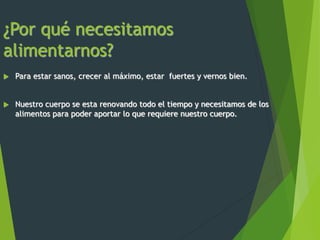¿Por qué necesitamos
alimentarnos?
 Para estar sanos, crecer al máximo, estar fuertes y vernos bien.
 Nuestro cuerpo se esta renovando todo el tiempo y necesitamos de los
alimentos para poder aportar lo que requiere nuestro cuerpo.
 