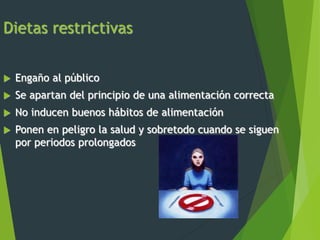 Dietas restrictivas
 Engaño al público
 Se apartan del principio de una alimentación correcta
 No inducen buenos hábitos de alimentación
 Ponen en peligro la salud y sobretodo cuando se siguen
por periodos prolongados
 