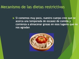 Mecanismo de las dietas restrictivas
 Si comemos muy poco, nuestro cuerpo cree que se
acerca una temporada de escasez de comida y
comienza a almacenar grasas en esos lugares que no
nos agradan
 