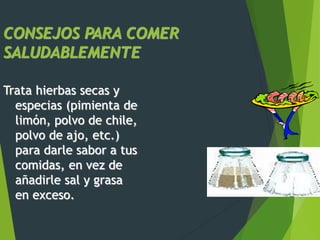 CONSEJOS PARA COMER
SALUDABLEMENTE
Trata hierbas secas y
especias (pimienta de
limón, polvo de chile,
polvo de ajo, etc.)
para darle sabor a tus
comidas, en vez de
añadirle sal y grasa
en exceso.
 