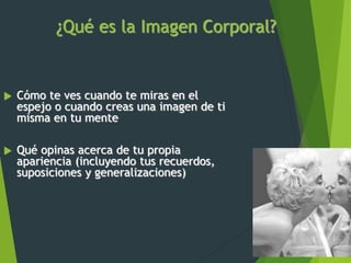 ¿Qué es la Imagen Corporal?
 Cómo te ves cuando te miras en el
espejo o cuando creas una imagen de ti
misma en tu mente
 Qué opinas acerca de tu propia
apariencia (incluyendo tus recuerdos,
suposiciones y generalizaciones)
 