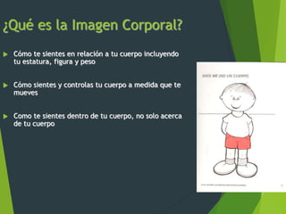 ¿Qué es la Imagen Corporal?
 Cómo te sientes en relación a tu cuerpo incluyendo
tu estatura, figura y peso
 Cómo sientes y controlas tu cuerpo a medida que te
mueves
 Como te sientes dentro de tu cuerpo, no solo acerca
de tu cuerpo
 