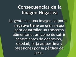 La gente con una imagen corporal
negativa tiene un gran riesgo
para desarrollar un trastorno
alimentario, así como de sufrir
sentimientos de depresión,
soledad, baja autoestima y
obsesiones por la pérdida de
peso.
Consecuencias de la
Imagen Negativa
 