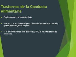 Trastornos de la Conducta
Alimentaria
 Empiezan con una inocente dieta
 Una vez que se obtiene el peso “deseado” se pierde el control y
quiere seguir bajando de peso
 Si el enfermo pierde 20 o 25% de su peso, la hospitalización es
necesaria
 