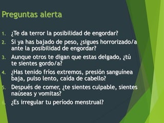 Preguntas alerta
1. ¿Te da terror la posibilidad de engordar?
2. Si ya has bajado de peso, ¿sigues horrorizado/a
ante la posibilidad de engordar?
3. Aunque otros te digan que estas delgado, ¿tú
te sientes gordo/a?
4. ¿Has tenido fríos extremos, presión sanguínea
baja, pulso lento, caída de cabello?
5. Después de comer, ¿te sientes culpable, sientes
naúseas y vomitas?
6. ¿Es irregular tu período menstrual?
 