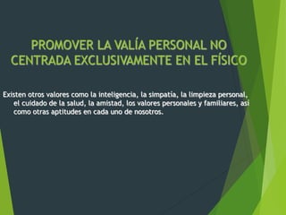 PROMOVER LA VALÍA PERSONAL NO
CENTRADA EXCLUSIVAMENTE EN EL FÍSICO
Existen otros valores como la inteligencia, la simpatía, la limpieza personal,
el cuidado de la salud, la amistad, los valores personales y familiares, así
como otras aptitudes en cada uno de nosotros.
 
