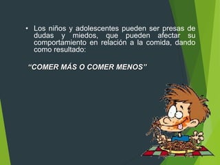 • Los niños y adolescentes pueden ser presas de
dudas y miedos, que pueden afectar su
comportamiento en relación a la comida, dando
como resultado:
“COMER MÁS O COMER MENOS”
 