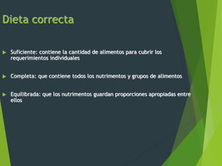 Dieta correcta
 Suficiente: contiene la cantidad de alimentos para cubrir los
requerimientos individuales
 Completa: que contiene todos los nutrimentos y grupos de alimentos
 Equilibrada: que los nutrimentos guardan proporciones apropiadas entre
ellos
 