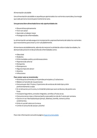 Alimentaciónsaludable
Una alimentaciónsaludable esaquellaque aportatodoslosnutrientesesencialesylaenergía
que cada personanecesitaparamantenerse sana.
Una persona bienalimentadatiene más oportunidadesde:
• Desarrollarse plenamente
• Vivirconsalud
• Aprenderytrabajarmejor
• Protegerse de enfermedades.
La alimentaciónvariadaaseguralaincorporaciónyaprovechamientode todoslosnutrientes
que necesitamosparacrecery vivirsaludablemente.
Alimentarsesaludablemente,ademásde mejorarlacalidadde vidaentodaslasedades,ha
demostradoprevenirel desarrollode enfermedadescomo:
• Obesidad
• Diabetes
• Enfermedadescardioycerebrovasculares
• Hipertensiónarterial
• Dislipemia
• Osteoporosis
• Algunostiposde cáncer
• Anemia
• Infecciones
Para comer sano se recomienda:
• Distribuyalosalimentosen4comidasprincipalesy2 colaciones
• Modere el tamañode lasporciones
• Consumapor día 2 frutasy 3 porcionesde verdurasde todotipoycolor
preferentemente crudas
• En el almuerzoyenla cena,la mitaddel platoque seanverdurasy de postre una
fruta
• Incorpore legumbres,cerealesintegrales,semillasyfrutassecas.
• Consumacarnesrojas o blancas(polloopescado) nomásde 5 vecespor semana.
• Cocine sinsal.Reemplácelaporperejil,albahaca,tomillo,romeroyotros
condimentos.
• Evite el usodel saleroenlamesa.
• Limite el consumode azúcary alcohol.
Para más informaciónconsultelapágina ArgentinaSaludable
 