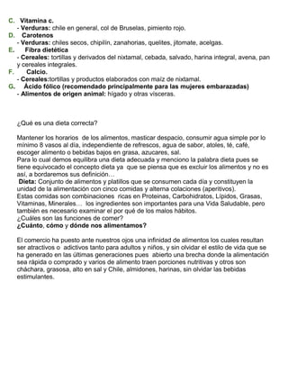 C. Vitamina c.
- Verduras: chile en general, col de Bruselas, pimiento rojo.
D. Carotenos
- Verduras: chiles secos, chipilín, zanahorias, quelites, jitomate, acelgas.
E.
Fibra dietética
- Cereales: tortillas y derivados del nixtamal, cebada, salvado, harina integral, avena, pan
y cereales integrales.
F.
Calcio.
- Cereales:tortillas y productos elaborados con maíz de nixtamal.
G. Ácido fólico (recomendado principalmente para las mujeres embarazadas)
- Alimentos de origen animal: hígado y otras vísceras.

¿Qué es una dieta correcta?
Mantener los horarios de los alimentos, masticar despacio, consumir agua simple por lo
mínimo 8 vasos al día, independiente de refrescos, agua de sabor, atoles, té, café,
escoger alimento o bebidas bajos en grasa, azucares, sal.
Para lo cual demos equilibra una dieta adecuada y menciono la palabra dieta pues se
tiene equivocado el concepto dieta ya que se piensa que es excluir los alimentos y no es
así, a bordaremos sus definición…
Dieta: Conjunto de alimentos y platillos que se consumen cada día y constituyen la
unidad de la alimentación con cinco comidas y alterna colaciones (aperitivos).
Estas comidas son combinaciones ricas en Proteinas, Carbohidratos, Lípidos, Grasas,
Vitaminas, Minerales… los ingredientes son importantes para una Vida Saludable, pero
también es necesario examinar el por qué de los malos hábitos.
¿Cuáles son las funciones de comer?
¿Cuánto, cómo y dónde nos alimentamos?
El comercio ha puesto ante nuestros ojos una infinidad de alimentos los cuales resultan
ser atractivos o adictivos tanto para adultos y niños, y sin olvidar el estilo de vida que se
ha generado en las últimas generaciones pues abierto una brecha donde la alimentación
sea rápida o comprado y varios de alimento traen porciones nutritivas y otros son
cháchara, grasosa, alto en sal y Chile, almidones, harinas, sin olvidar las bebidas
estimulantes.

 