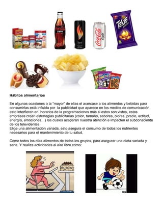 Hábitos alimentarios
En algunas ocasiones o la “mayor” de ellas el acercase a los alimentos y bebidas para
consumirlas está influida por la publicidad que aparece en los medios de comunicación
esto interfieren en horarios de la programaciones más si estos son vistos, estas
empresas crean estrategias publicitarias (color, tamaño, sabores, olores, precio, actitud,
energía, emociones…) las cuales acaparan nuestra atención e impacten el subconsciente
de los televidentes
Elige una alimentación variada, esto asegura el consumo de todos los nutrientes
necesarios para el mantenimiento de tu salud.
Come todos los días alimentos de todos los grupos, para asegurar una dieta variada y
sana. Y realiza actividades al aire libre como:

 