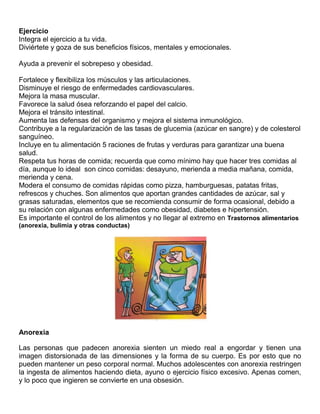 Ejercicio
Integra el ejercicio a tu vida.
Diviértete y goza de sus beneficios físicos, mentales y emocionales.
Ayuda a prevenir el sobrepeso y obesidad.
Fortalece y flexibiliza los músculos y las articulaciones.
Disminuye el riesgo de enfermedades cardiovasculares.
Mejora la masa muscular.
Favorece la salud ósea reforzando el papel del calcio.
Mejora el tránsito intestinal.
Aumenta las defensas del organismo y mejora el sistema inmunológico.
Contribuye a la regularización de las tasas de glucemia (azúcar en sangre) y de colesterol
sanguíneo.
Incluye en tu alimentación 5 raciones de frutas y verduras para garantizar una buena
salud.
Respeta tus horas de comida; recuerda que como mínimo hay que hacer tres comidas al
día, aunque lo ideal son cinco comidas: desayuno, merienda a media mañana, comida,
merienda y cena.
Modera el consumo de comidas rápidas como pizza, hamburguesas, patatas fritas,
refrescos y chuches. Son alimentos que aportan grandes cantidades de azúcar, sal y
grasas saturadas, elementos que se recomienda consumir de forma ocasional, debido a
su relación con algunas enfermedades como obesidad, diabetes e hipertensión.
Es importante el control de los alimentos y no llegar al extremo en Trastornos alimentarios
(anorexia, bulimia y otras conductas)

Anorexia
Las personas que padecen anorexia sienten un miedo real a engordar y tienen una
imagen distorsionada de las dimensiones y la forma de su cuerpo. Es por esto que no
pueden mantener un peso corporal normal. Muchos adolescentes con anorexia restringen
la ingesta de alimentos haciendo dieta, ayuno o ejercicio físico excesivo. Apenas comen,
y lo poco que ingieren se convierte en una obsesión.

 