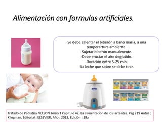 Alimentación con formulas artificiales.
-Se debe calentar el biberón a baño maría, a una
temperartura ambiente.
-Sujetar biberón manualmente.
-Debe eructar el aire deglutido.
-Duración entre 5-25 min.
-La leche que sobre se debe tirar.
Tratado de Pediatria NELSON Tomo 1 Capítulo 42; La alimentación de los lactantes. Pag 219 Autor :
Kliegman, Editorial : ELSEVIER, Año : 2013, Edición : 19a
 