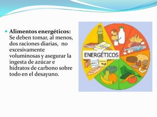  Alimentos energéticos:
 Se deben tomar, al menos,
 dos raciones diarias, no
 excesivamente
 voluminosas y asegurar la
 ingesta de azúcar e
 hidratos de carbono sobre
 todo en el desayuno.
 