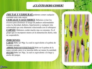 ¿CUÁNTO DEBO COMER?
FRUTAS Y VERDURAS podemos comer cualquier
cantidad entre más mejor.
CEREALES Y LEGUMBRES, Debemos evitar los
excesos para disminuir el riesgo de padecer enfermedades
como la obesidad, diabetes, hipertensión y cualquier otra
enfermedad que este altamente relacionada con el sobrepeso
CARNES, Debemos cuidar mucho mas su consumo. Es el
grupo que se incorporar menos en la alimentación diaria, más
no suspenderlo.
PORCIONES:
CARNE Debe ser 90gr. La cual es equivalente a la palma de
la mano cerrada.
ARROZ PASTA O VEGETALES Debe ser la palma de la
mano cerrada, pero si se mezclan debe ser menor la cantidad.
QUESO Debe ser 30gr., la cual es equivalente a lo largo y
ancho del pulgar.
 