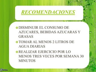 RECOMENDACIONES
DISMINUIR EL CONSUMO DE
AZUCARES, BEBIDAS AZUCARAS Y
GRASAS
TOMAR AL MENOS 2 LITROS DE
AGUA DIARIAS
REALIZAR EJERCICIO POR LO
MENOS TRES VECES POR SEMANA 30
MINUTOS
 