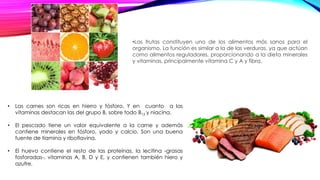 •Las frutas constituyen uno de los alimentos más sanos para el
organismo. La función es similar a la de las verduras, ya que actúan
como alimentos reguladores, proporcionando a la dieta minerales
y vitaminas, principalmente vitamina C y A y fibra.
• Las carnes son ricas en hierro y fósforo. Y en cuanto a las
vitaminas destacan las del grupo B, sobre todo B12 y niacina.
• El pescado tiene un valor equivalente a la carne y además
contiene minerales en fósforo, yodo y calcio. Son una buena
fuente de tiamina y riboflavina.
• El huevo contiene el resto de las proteínas, la lecitina -grasas
fosforadas-, vitaminas A, B, D y E, y contienen también hiero y
azufre.
 