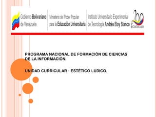 PROGRAMA NACIONAL DE FORMACIÓN DE CIENCIAS DE LA INFORMACIÓN. UNIDAD CURRICULAR : ESTÉTICO LUDICO. 