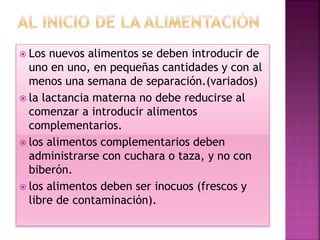  Los nuevos alimentos se deben introducir de
uno en uno, en pequeñas cantidades y con al
menos una semana de separación.(variados)
 la lactancia materna no debe reducirse al
comenzar a introducir alimentos
complementarios.
 los alimentos complementarios deben
administrarse con cuchara o taza, y no con
biberón.
 los alimentos deben ser inocuos (frescos y
libre de contaminación).
 