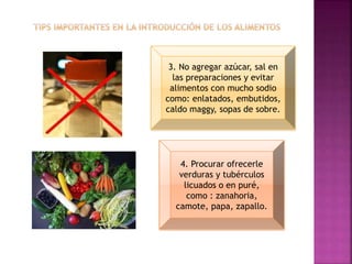 3. No agregar azúcar, sal en
las preparaciones y evitar
alimentos con mucho sodio
como: enlatados, embutidos,
caldo maggy, sopas de sobre.
4. Procurar ofrecerle
verduras y tubérculos
licuados o en puré,
como : zanahoria,
camote, papa, zapallo.
 