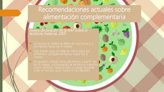 Recomendaciones actuales sobre
alimentación complementaria
Nueva declaración de la AAP sobre la
lactancia materna, 2005
 La lactancia materna debe ser exclusiva y a
demanda hasta los 6 meses.
 Hay bebés que no estarán listos para los
alimentos complementarios hasta los 8
meses.
 Se pueden añadir otros alimentos a partir de
los 6 meses, continuando la lactancia materna
como mínimo hasta el año, y luego durante
todo el tiempo que madre e hijo deseen.
 