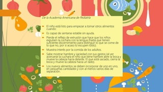 De la Academia Americana de Pediatría
 El niño está listo para empezar a tomar otros alimentos
cuando:
 Es capaz de sentarse estable sin ayuda.
 Pierde el reflejo de extrusión que hace que los niños
expulsen la cuchara con la lengua (hasta que tienen
suficiente discernimiento para distinguir lo que se come de
lo que no, por si acaso lo escupen todo).
 Muestra interés por la comida de los adultos.
 Sabe mostrar hambre y saciedad con sus gestos (al ver
acercarse la cuchara el niño que tiene hambre abre la boca y
mueve la cabeza hacia delante. El que está saciado, cierra la
boca y mueve la cabeza hacia un lado).
 Los nuevos alimentos se deben incorporar de uno en uno,
en pequeñas cantidades y con al menos varios días de
separación.
 