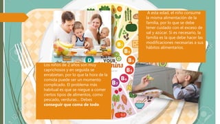  A esta edad, el niño consume
la misma alimentación de la
familia, por lo que se debe
tener cuidado con el exceso de
sal y azúcar. Si es necesario, la
familia es la que debe hacer las
modificaciones necesarias a sus
hábitos alimentarios.
 Los niños de 2 años son muy
caprichosos y en seguida se
enrabietan, por lo que la hora de la
comida puede ser un momento
complicado. El problema más
habitual es que se niegue a comer
ciertos tipos de alimentos, como
pescado, verduras… Debes
conseguir que coma de todo.
 