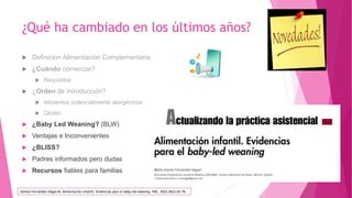 ¿Qué ha cambiado en los últimos años?
 Definición Alimentación Complementaria
 ¿Cuándo comenzar?
 Requisitos
 ¿Orden de introducción?
 Alimentos potencialmente alergénicos
 Gluten
 ¿Baby Led Weaning? (BLW)
 Ventajas e Inconvenientes
 ¿BLISS?
 Padres informados pero dudas
 Recursos fiables para familias
Gómez Fernández-Vegue M. Alimentación infantil. Evidencias para el baby-led weaning. FMC. 2023;30(2):62-70.
 