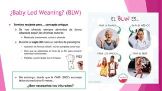 ¿Baby Led Weaning? (BLW)
 Término reciente pero… concepto antiguo
 Se han ofrecido siempre alimentos de forma
adaptada según las diversas culturas
 Masticada previamente, cocida o chafada
 Durante el siglo XX hubo un cambio de paradigma
 Aparición de fórmula infantil (no tan completa como hoy)
 Hizo que se adelantara el inicio de la AC, para prevenir
carencias nutricionales
 Papillas y purés desde los 2-3 meses
 Sin embargo, desde que la OMS (2002) aconseja
lactancia exclusiva 6 meses…
¿Son necesarios los triturados?
1922
 