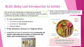 BLISS (Baby-Led Introduction to Solids)
 En cada comida ofrecer:
 Un alimento con alto contenido en hierro
 Un alimento de “alta energía”
 Fruta y/o verdura
 Evitar alimentos y texturas con riesgo de asfixia
 Asegurarse de que los alimentos están preparados de
manera adecuada para la edad y el desarrollo del
bebé, para manipularla por sí mismos
Una variante del método Baby Led Weaning que pretende
mejorar la manera de introducir la alimentación sólida en el bebé
y minimizar los posibles problemas o preocupaciones
 