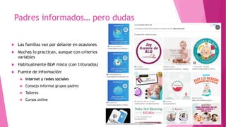 Padres informados… pero dudas
 Las familias van por delante en ocasiones
 Muchas lo practican, aunque con criterios
variables
 Habitualmente BLW mixto (con triturados)
 Fuente de información:
 Internet y redes sociales
 Consejo informal grupos padres
 Talleres
 Cursos online
 