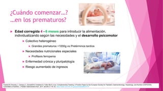 ¿Cuándo comenzar…?
…en los prematuros?
 Edad corregida 4 - 6 meses para introducir la alimentación,
individualizando según las necesidades y el desarrollo psicomotor
 Colectivo heterogéneo
 Grandes prematuros <1000g vs Pretérminos tardíos
 Necesidades nutricionales especiales
 Profilaxis ferropenia
 Enfermedad crónica y pluripatología
 Riesgo aumentado de ingresos
Fewtrell M, Bronsky J, Campoy C, Domellöf M, Embleton N, Fidler Mis N, et al. Complementary Feeding: A Position Paper by the European Society for Paediatric Gastroenterology, Hepatology, and Nutrition (ESPGHAN)
Committee on Nutrition. J Pediatr Gastroenterol Nutr. 2017 Jan;64(1):119–32. https://www.ncbi.nlm.nih.gov/pubmed/28027215
 