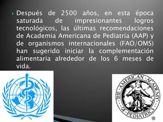    Después de 2500 años, en esta época
    saturada    de    impresionantes    logros
    tecnológicos, las últimas recomendaciones
    de Academia Americana de Pediatría (AAP) y
    de organismos internacionales (FAO/OMS)
    han sugerido iniciar la complementación
    alimentaria alrededor de los 6 meses de
    vida.
 