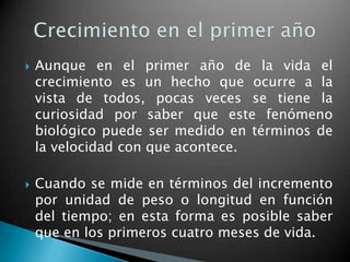    Aunque en el primer año de la vida el
    crecimiento es un hecho que ocurre a la
    vista de todos, pocas veces se tiene la
    curiosidad por saber que este fenómeno
    biológico puede ser medido en términos de
    la velocidad con que acontece.

   Cuando se mide en términos del incremento
    por unidad de peso o longitud en función
    del tiempo; en esta forma es posible saber
    que en los primeros cuatro meses de vida.
 