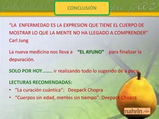 CONCLUSIÓN


“LA ENFERMEDAD ES LA EXPRESION QUE TIENE EL CUERPO DE
MOSTRAR LO QUE LA MENTE NO HA LLEGADO A COMPRENDER”
Carl Jung

La nueva medicina nos lleva a “EL AYUNO” para finalizar la
depuración.

SOLO POR HOY…….. ir realizando todo lo sugerido de a poco.

LECTURAS RECOMENDADAS:
• “La curación cuántica”: Deepack Chopra
• “Cuerpos sin edad, mentes sin tiempo”: Deepack Chopra
 