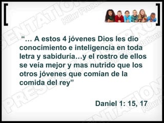 “… A estos 4 jóvenes Dios les dio
conocimiento e inteligencia en toda
letra y sabiduría…y el rostro de ellos
se veía mejor y mas nutrido que los
otros jóvenes que comían de la
comida del rey”

                      Daniel 1: 15, 17
 